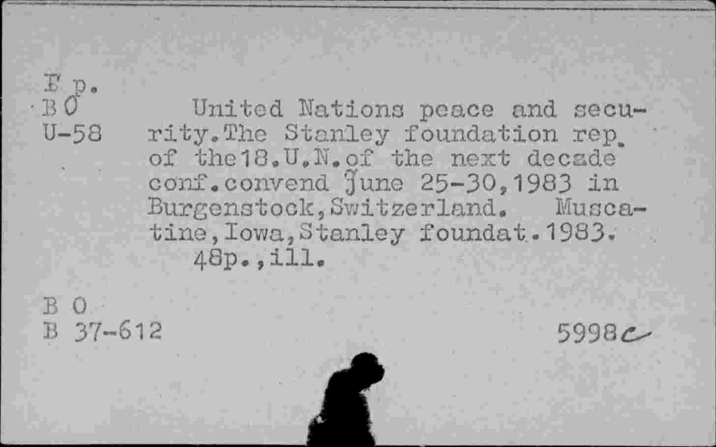 ﻿r p.
■BO	United Nations peace and secu-
U-58 rity.The Stanley foundation rep, of the18.U.N.of the next decade* conf.convend 'June 25-30,1983 in Burgenstock,Switzerland. Muscatine, Iowa,Stanley foundat.1983.
48p.,ill.
B 0
B 37-612
59980